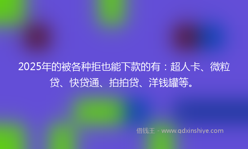 2025年的被各种拒也能下款的有：超人卡、微粒贷、快贷通、拍拍贷、洋钱罐等。