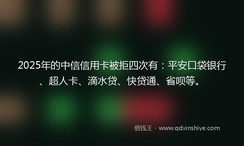 2025年的中信信用卡被拒四次有：平安口袋银行、超人卡、滴水贷、快贷通、省呗等。