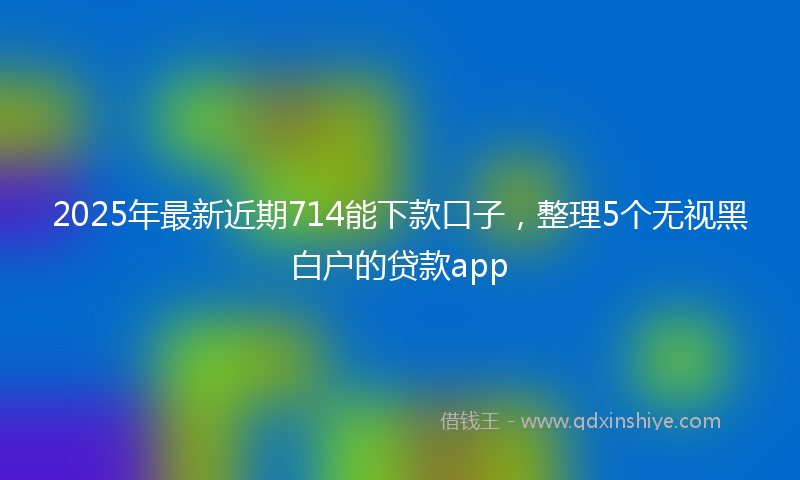 2025年最新近期714能下款口子，整理5个无视黑白户的贷款app