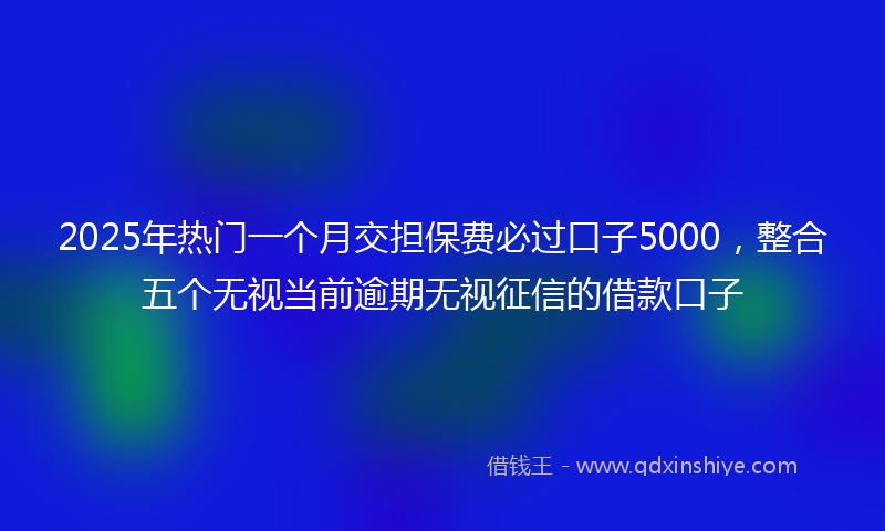 2025年热门一个月交担保费必过口子5000，整合五个无视当前逾期无视征信的借款口子
