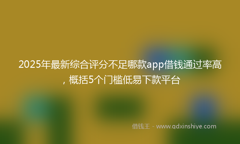 2025年最新综合评分不足哪款app借钱通过率高，概括5个门槛低易下款平台