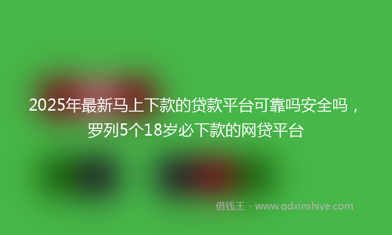 2025年最新马上下款的贷款平台可靠吗安全吗，罗列5个18岁必下款的网贷平台