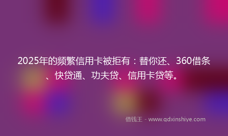2025年的频繁信用卡被拒有:替你还、360借条、快贷通、功夫贷、信用卡贷等。