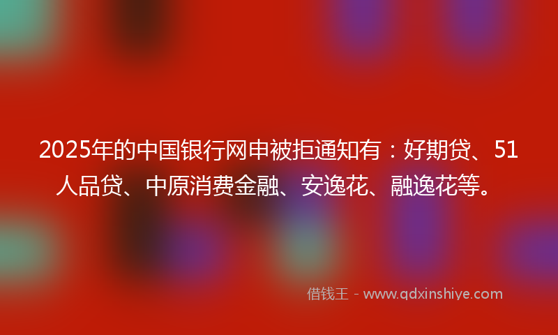 2025年的中国银行网申被拒通知有：好期贷、51人品贷、中原消费金融、安逸花、融逸花等。
