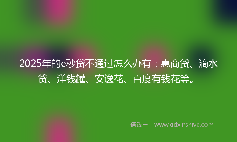 2025年的e秒贷不通过怎么办有：惠商贷、滴水贷、洋钱罐、安逸花、百度有钱花等。