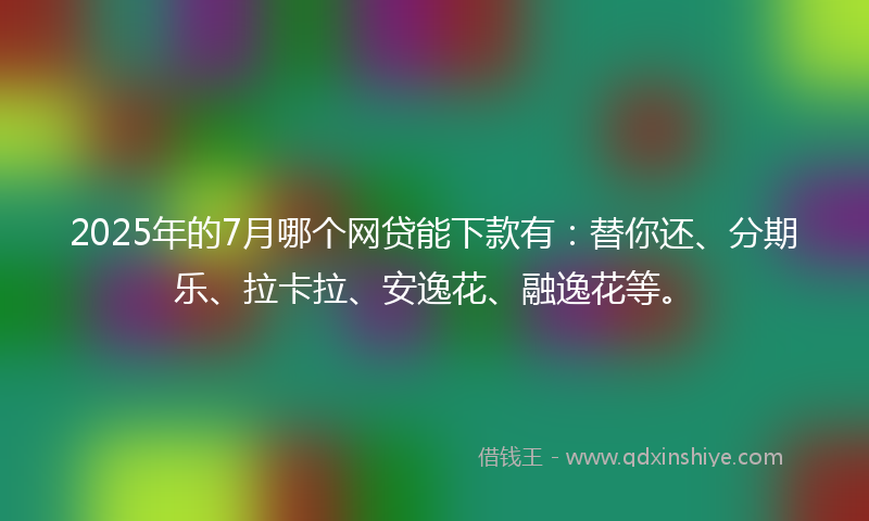 2025年的7月哪个网贷能下款有：替你还、分期乐、拉卡拉、安逸花、融逸花等。