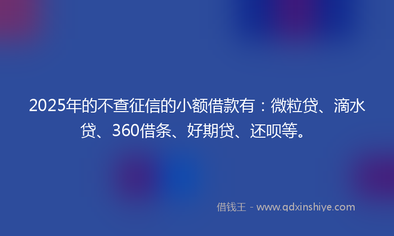 2025年的不查征信的小额借款有：微粒贷、滴水贷、360借条、好期贷、还呗等。