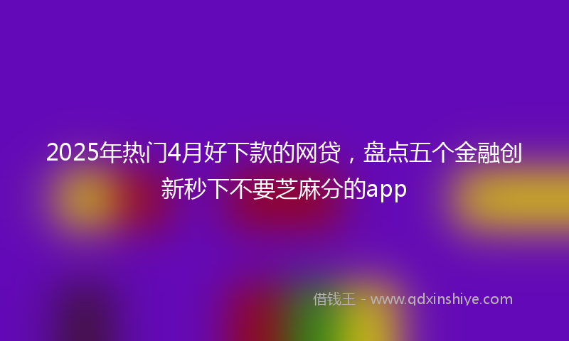 2025年热门4月好下款的网贷，盘点五个金融创新秒下不要芝麻分的app