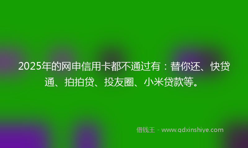2025年的网申信用卡都不通过有：替你还、快贷通、拍拍贷、投友圈、小米贷款等。