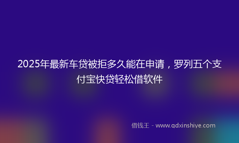2025年最新车贷被拒多久能在申请，罗列五个支付宝快贷轻松借软件