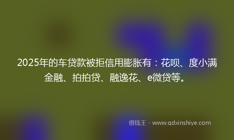 2025年的车贷款被拒信用膨胀有：花呗、度小满金融、拍拍贷、融逸花、e微贷等。