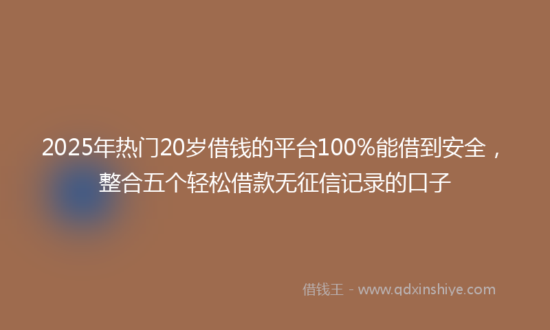 2025年热门20岁借钱的平台100%能借到安全，整合五个轻松借款无征信记录的口子