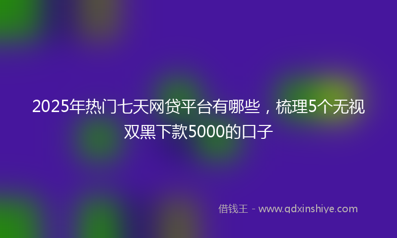 2025年热门七天网贷平台有哪些，梳理5个无视双黑下款5000的口子