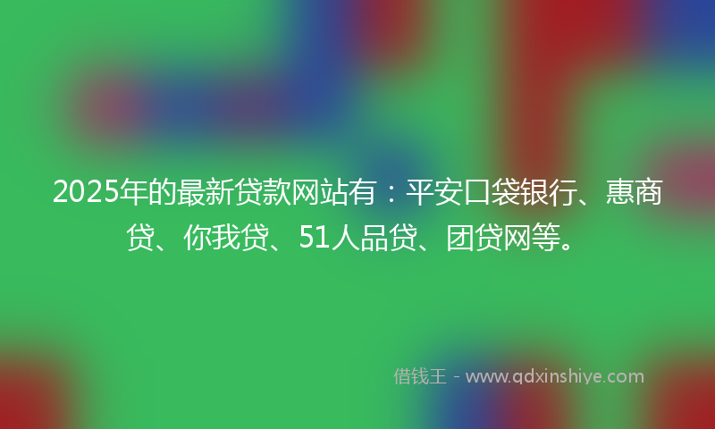 2025年的最新贷款网站有：平安口袋银行、惠商贷、你我贷、51人品贷、团贷网等。