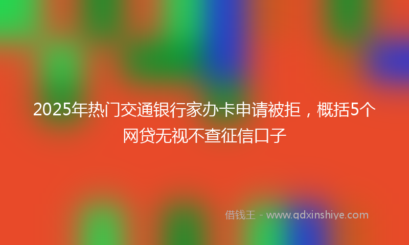 2025年热门交通银行家办卡申请被拒，概括5个网贷无视不查征信口子