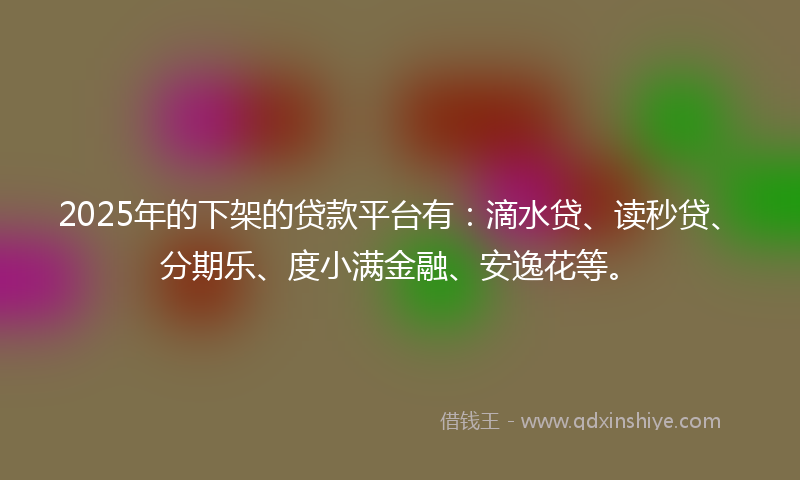 2025年的下架的贷款平台有：滴水贷、读秒贷、分期乐、度小满金融、安逸花等。