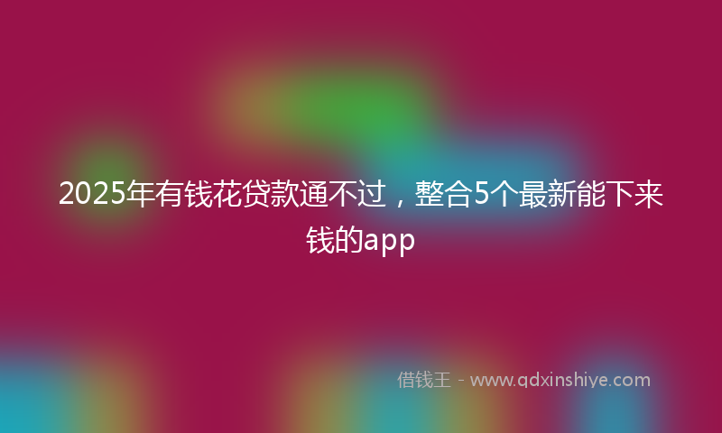 2025年有钱花贷款通不过，整合5个最新能下来钱的app