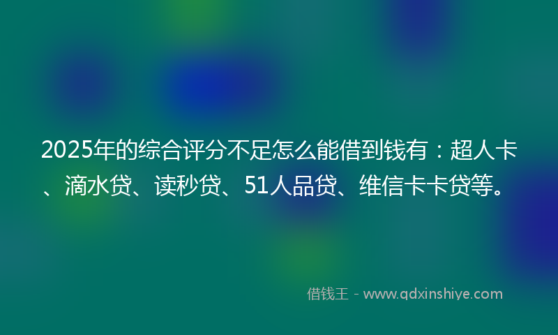 2025年的综合评分不足怎么能借到钱有：超人卡、滴水贷、读秒贷、51人品贷、维信卡卡贷等。