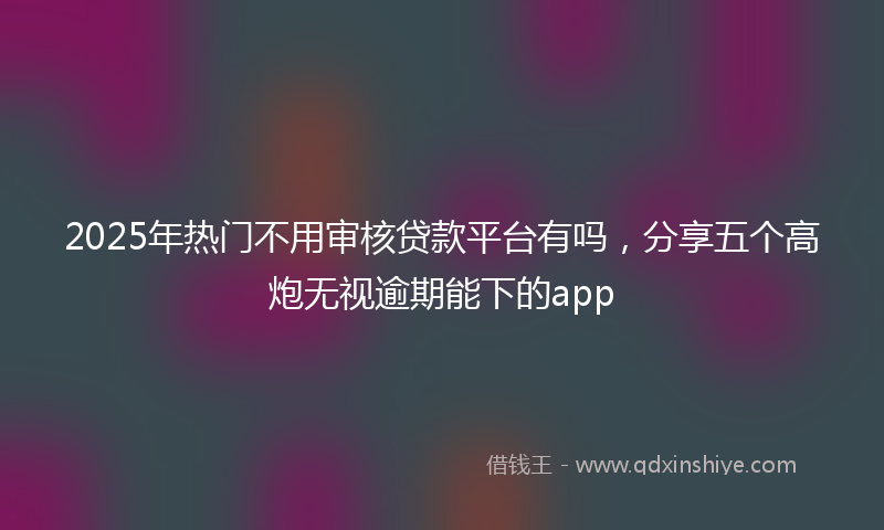 2025年热门不用审核贷款平台有吗，分享五个高炮无视逾期能下的app