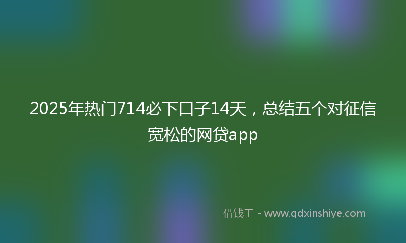 2025年热门714必下口子14天，总结五个对征信宽松的网贷app