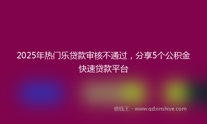 2025年热门乐贷款审核不通过，分享5个公积金快速贷款平台