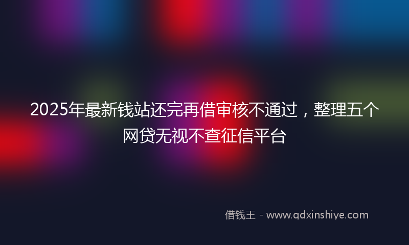 2025年最新钱站还完再借审核不通过，整理五个网贷无视不查征信平台