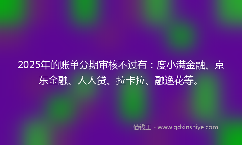 2025年的账单分期审核不过有：度小满金融、京东金融、人人贷、拉卡拉、融逸花等。