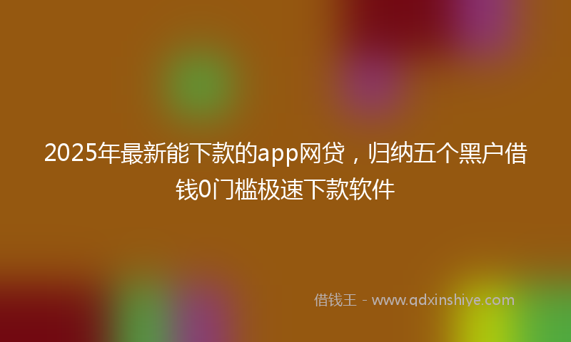 2025年最新能下款的app网贷，归纳五个黑户借钱0门槛极速下款软件