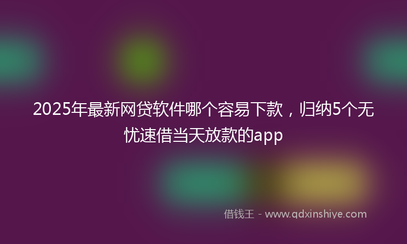 2025年最新网贷软件哪个容易下款，归纳5个无忧速借当天放款的app