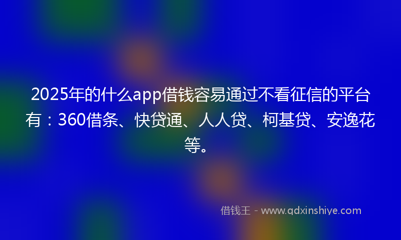 2025年的什么app借钱容易通过不看征信的平台有：360借条、快贷通、人人贷、柯基贷、安逸花等。