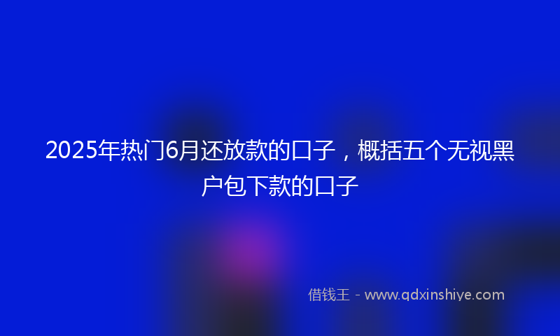 2025年热门6月还放款的口子，概括五个无视黑户包下款的口子