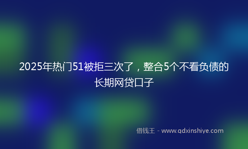 2025年热门51被拒三次了，整合5个不看负债的长期网贷口子