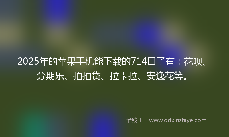 2025年的苹果手机能下载的714口子有：花呗、分期乐、拍拍贷、拉卡拉、安逸花等。