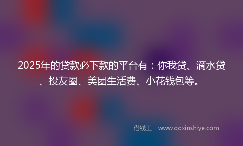 2025年的贷款必下款的平台有：你我贷、滴水贷、投友圈、美团生活费、小花钱包等。