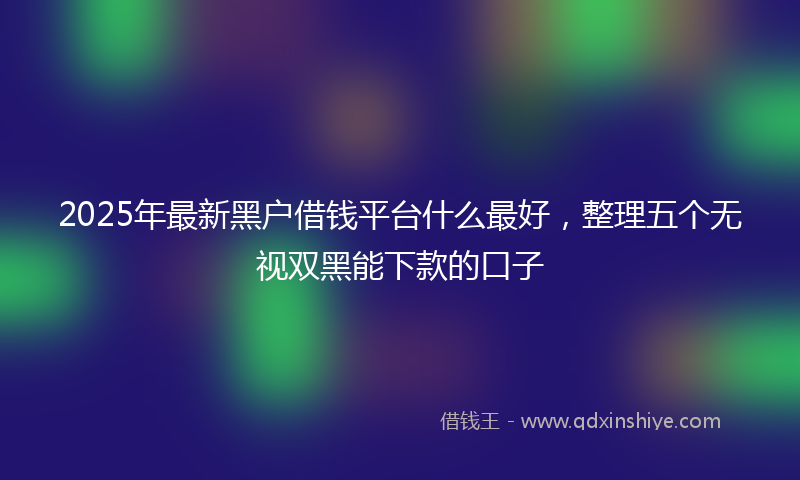 2025年最新黑户借钱平台什么最好，整理五个无视双黑能下款的口子