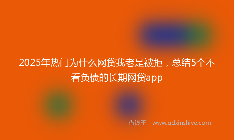 2025年热门为什么网贷我老是被拒，总结5个不看负债的长期网贷app