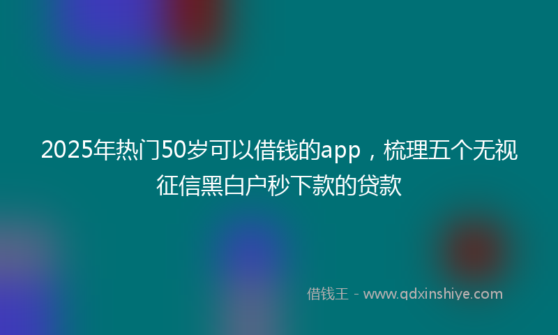 2025年热门50岁可以借钱的app，梳理五个无视征信黑白户秒下款的贷款