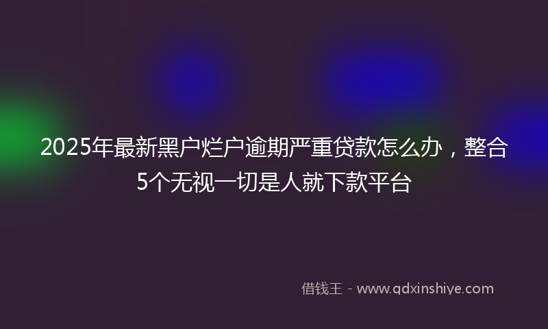 2025年最新黑户烂户逾期严重贷款怎么办，整合5个无视一切是人就下款平台
