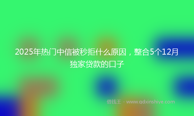2025年热门中信被秒拒什么原因，整合5个12月独家贷款的口子
