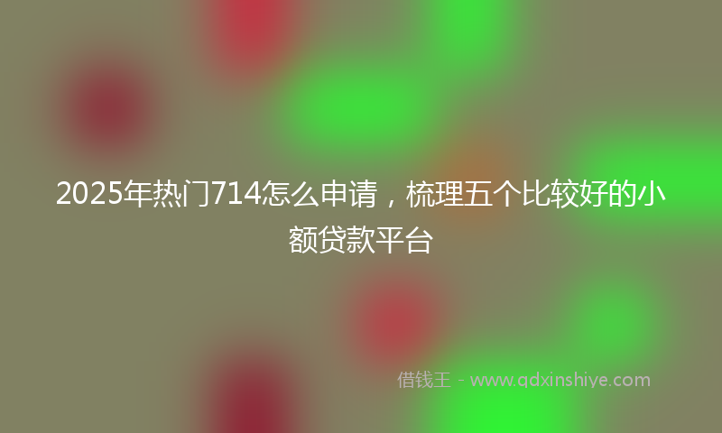 2025年热门714怎么申请，梳理五个比较好的小额贷款平台