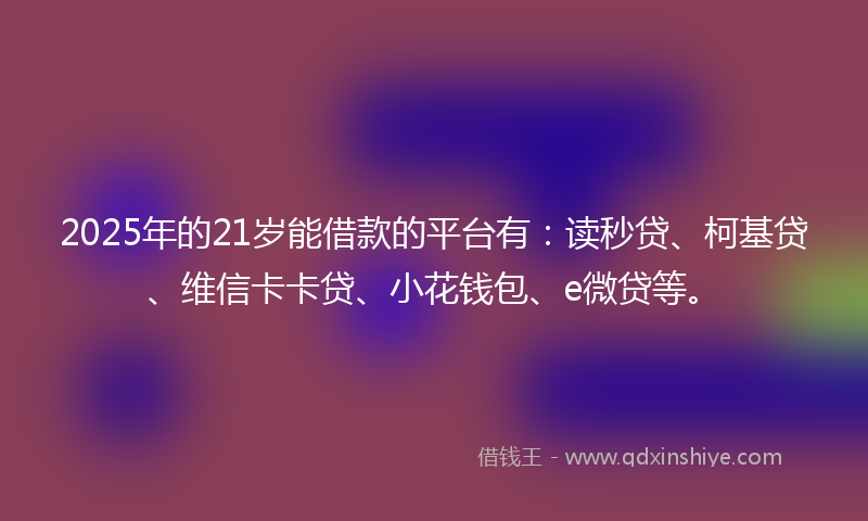 2025年的21岁能借款的平台有：读秒贷、柯基贷、维信卡卡贷、小花钱包、e微贷等。