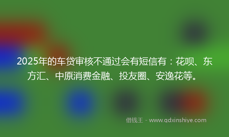 2025年的车贷审核不通过会有短信有：花呗、东方汇、中原消费金融、投友圈、安逸花等。