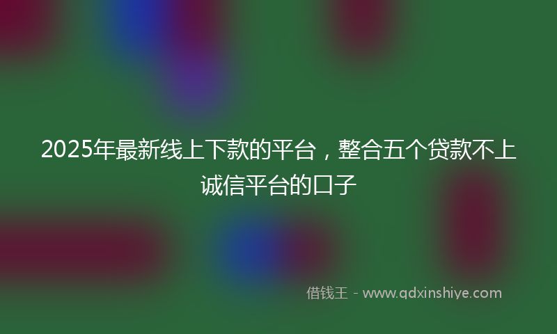 2025年最新线上下款的平台，整合五个贷款不上诚信平台的口子