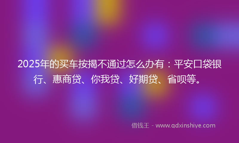 2025年的买车按揭不通过怎么办有：平安口袋银行、惠商贷、你我贷、好期贷、省呗等。