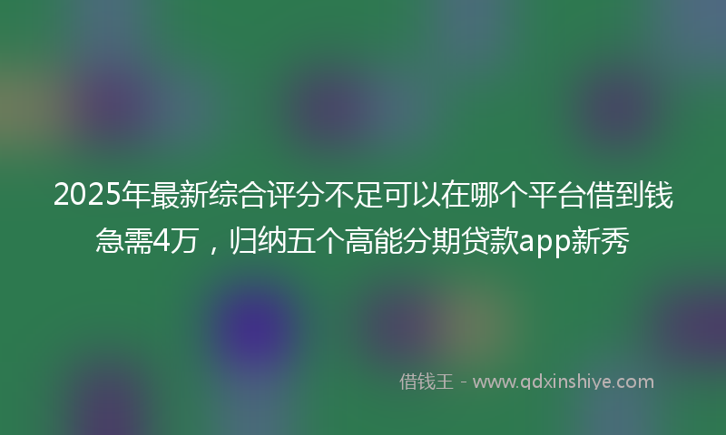 2025年最新综合评分不足可以在哪个平台借到钱急需4万，归纳五个高能分期贷款app新秀