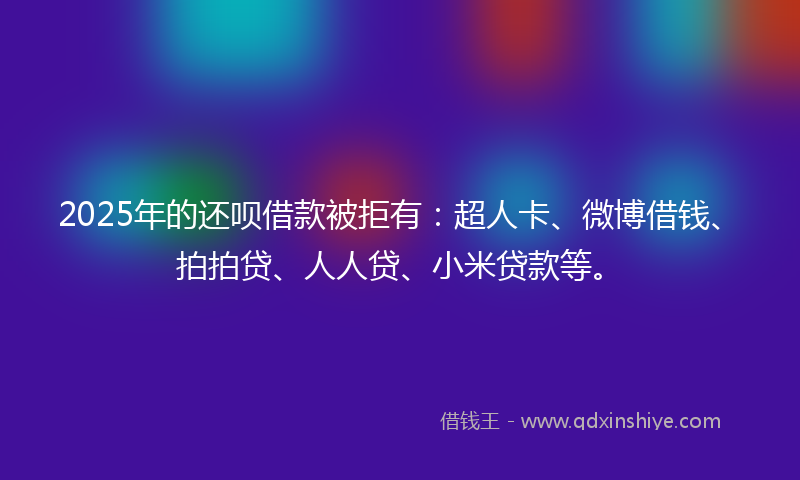 2025年的还呗借款被拒有：超人卡、微博借钱、拍拍贷、人人贷、小米贷款等。