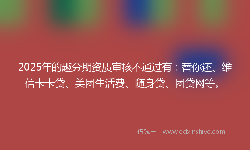 2025年的趣分期资质审核不通过有：替你还、维信卡卡贷、美团生活费、随身贷、团贷网等。
