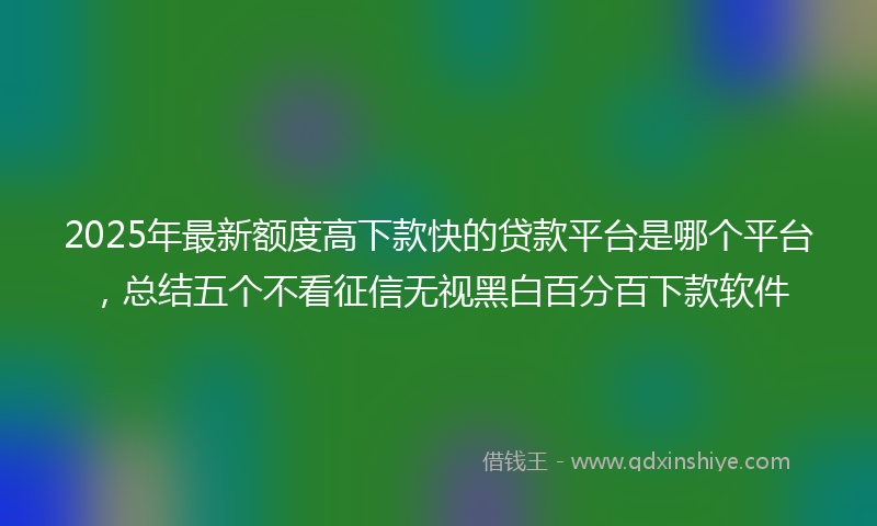 2025年最新额度高下款快的贷款平台是哪个平台，总结五个不看征信无视黑白百分百下款软件