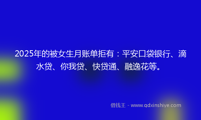 2025年的被女生月账单拒有：平安口袋银行、滴水贷、你我贷、快贷通、融逸花等。