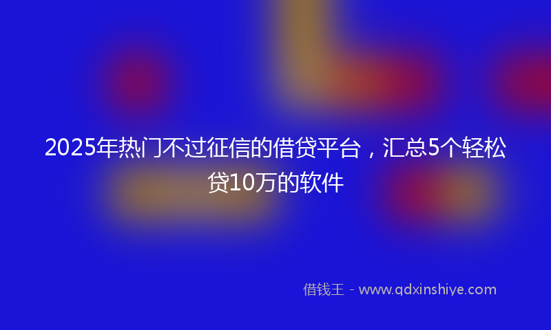 2025年热门不过征信的借贷平台，汇总5个轻松贷10万的软件